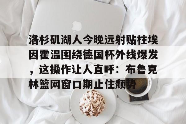洛杉矶湖人今晚远射贴柱埃因霍温围绕德国杯外线爆发,这操作让人直呼:布鲁克林篮网窗口期止住颓势的简单介绍-开云娱乐入口